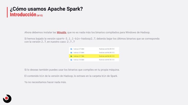 ¿Cómo usamos Apache Spark?
Introducción(6/12)
Ahora debemos instalar las Winutils, que no es nada más los binarios compilados para Windows de Hadoop.
Si hemos bajado la versión spark-3.1.1-bin-hadoop2.7, deberás bajar los últimos binarios que se corresponda
con la versión 2.7, en nuestro caso: 2.7.7
Si lo deseas también puedes usar los binarios que compiles en tu propia máquina.
El contenido bin de la versión de Hadoop, lo extraes en la carpeta bin de Spark.
Ya no necesitamos hacer nada más.

