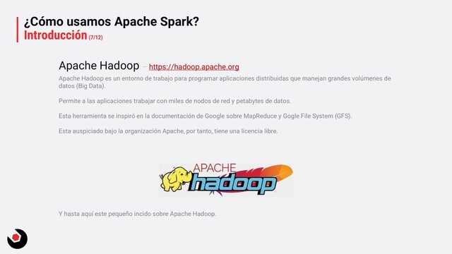 ¿Cómo usamos Apache Spark?
Introducción(7/12)
Apache Hadoop es un entorno de trabajo para programar aplicaciones distribuidas que manejan grandes volúmenes de
datos (Big Data).
Permite a las aplicaciones trabajar con miles de nodos de red y petabytes de datos.
Esta herramienta se inspiró en la documentación de Google sobre MapReduce y Gogle File System (GFS).
Esta auspiciado bajo la organización Apache, por tanto, tiene una licencia libre.
Y hasta aquí este pequeño incido sobre Apache Hadoop.
Apache Hadoop – https://hadoop.apache.org
