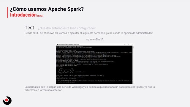 ¿Cómo usamos Apache Spark?
Introducción(8/12)
Desde el CLI de Windows 10, vamos a ejecutar el siguiente comando, yo he usado la opción de administrador:
spark-Shell
Lo normal es que te salgan una serie de warnings y es debido a que nos falta un paso para configurar, ya nos lo
advierten en la ventana anterior.
Test – ¿Nuestro entorno esta bien configurado?
