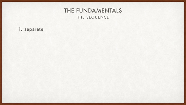 THE SEQUENCE
THE FUNDAMENTALS
1. separate

