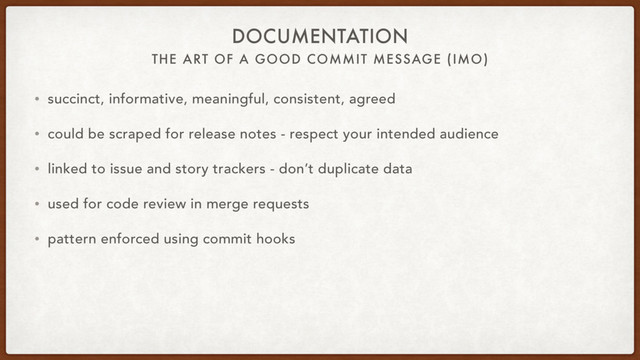 THE ART OF A GOOD COMMIT MESSAGE (IMO)
DOCUMENTATION
• succinct, informative, meaningful, consistent, agreed
• could be scraped for release notes - respect your intended audience
• linked to issue and story trackers - don’t duplicate data
• used for code review in merge requests
• pattern enforced using commit hooks
