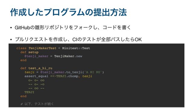 ࡞੒ͨ͠ϓϩάϥϜͷఏग़ํ๏
• GitHubͷ਽ܗϦϙδτϦΛϑΥʔΫ͠ɺίʔυΛॻ͘

• ϓϧϦΫΤετΛ࡞੒͠ɺCIͷςετ͕શ෦ύεͨ͠ΒOK
class TenjiMakerTest < Minitest::Test
def setup
@tenji_maker = TenjiMaker.new
end
def test_a_hi_ru
tenji = @tenji_maker.to_tenji('A HI RU')
assert_equal <<~TENJI.chomp, tenji
o- o- oo
-- o- -o
-- oo --
TENJI
end
# ҎԼɺςετ͕ଓ͘
