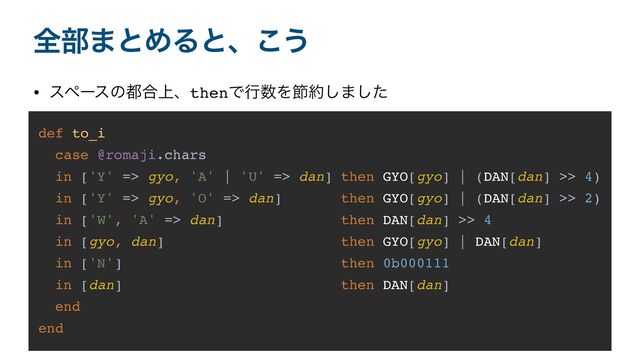 શ෦·ͱΊΔͱɺ͜͏
• εϖʔεͷ౎߹্ɺthenͰߦ਺Λઅ໿͠·ͨ͠
def to_i
case @romaji.chars
in ['Y' => gyo, 'A' | 'U' => dan] then GYO[gyo] | (DAN[dan] >> 4)
in ['Y' => gyo, 'O' => dan] then GYO[gyo] | (DAN[dan] >> 2)
in ['W', 'A' => dan] then DAN[dan] >> 4
in [gyo, dan] then GYO[gyo] | DAN[dan]
in ['N'] then 0b000111
in [dan] then DAN[dan]
end
end
