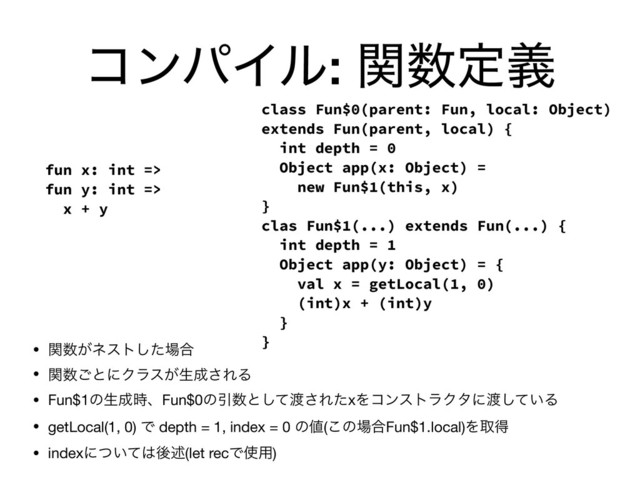 ίϯύΠϧ: ؔ਺ఆٛ
• ؔ਺͕ωετͨ͠৔߹

• ؔ਺͝ͱʹΫϥε͕ੜ੒͞ΕΔ

• Fun$1ͷੜ੒࣌ɺFun$0ͷҾ਺ͱͯ͠౉͞ΕͨxΛίϯετϥΫλʹ౉͍ͯ͠Δ

• getLocal(1, 0) Ͱ depth = 1, index = 0 ͷ஋(͜ͷ৔߹Fun$1.local)Λऔಘ

• indexʹ͍ͭͯ͸ޙड़(let recͰ࢖༻)
fun x: int =>
fun y: int =>
x + y
class Fun$0(parent: Fun, local: Object)
extends Fun(parent, local) {
int depth = 0
Object app(x: Object) =
new Fun$1(this, x)
}
clas Fun$1(...) extends Fun(...) {
int depth = 1
Object app(y: Object) = {
val x = getLocal(1, 0)
(int)x + (int)y
}
}
