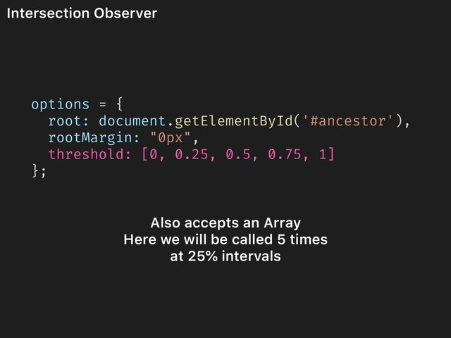 Intersection Observer
options = {
root: document.getElementById('#ancestor'),
rootMargin: "0px",
threshold: [0, 0.25, 0.5, 0.75, 1]
};
Also accepts an Array
Here we will be called 5 times
at 25% intervals
