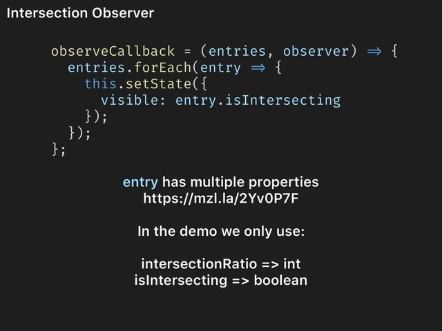 Intersection Observer
observeCallback = (entries, observer) => {
entries.forEach(entry => {
this.setState({
visible: entry.isIntersecting
});
});
};
entry has multiple properties
https://mzl.la/2Yv0P7F
In the demo we only use:
intersectionRatio => int
isIntersecting => boolean
