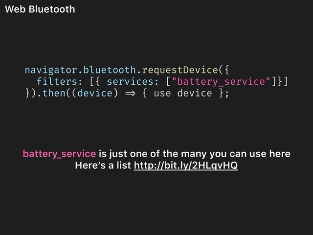 Web Bluetooth
navigator.bluetooth.requestDevice({
filters: [{ services: ["battery_service"]}]
}).then((device) => { use device };
battery_service is just one of the many you can use here
Here’s a list http://bit.ly/2HLqvHQ
