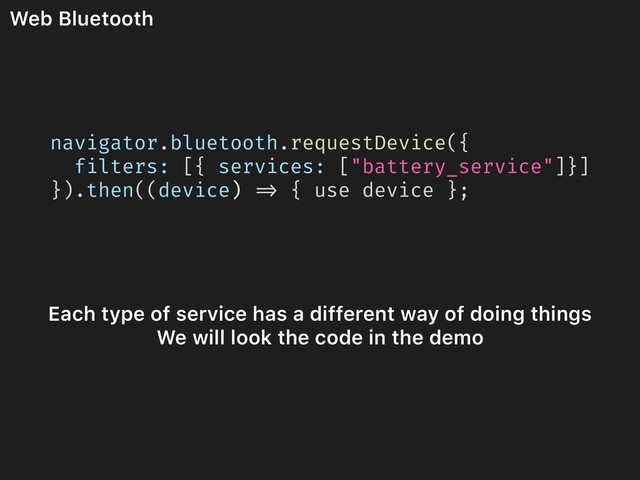 Web Bluetooth
Each type of service has a different way of doing things
We will look the code in the demo
navigator.bluetooth.requestDevice({
filters: [{ services: ["battery_service"]}]
}).then((device) => { use device };
