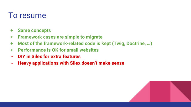 To resume
+ Same concepts
+ Framework cases are simple to migrate
+ Most of the framework-related code is kept (Twig, Doctrine, …)
+ Performance is OK for small websites
- DIY in Silex for extra features
- Heavy applications with Silex doesn’t make sense
