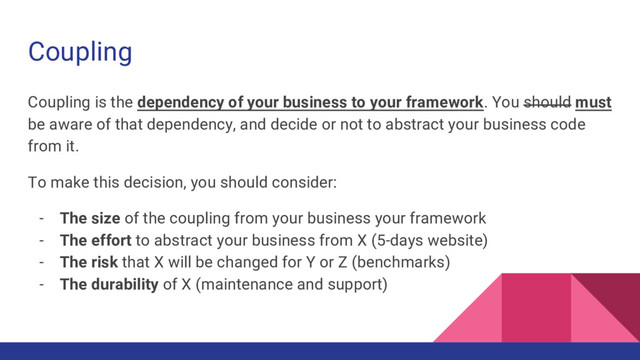 Coupling
Coupling is the dependency of your business to your framework. You should must
be aware of that dependency, and decide or not to abstract your business code
from it.
To make this decision, you should consider:
- The size of the coupling from your business your framework
- The effort to abstract your business from X (5-days website)
- The risk that X will be changed for Y or Z (benchmarks)
- The durability of X (maintenance and support)
