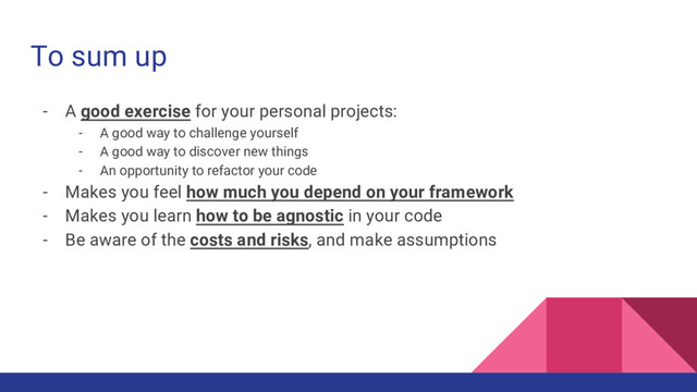 To sum up
- A good exercise for your personal projects:
- A good way to challenge yourself
- A good way to discover new things
- An opportunity to refactor your code
- Makes you feel how much you depend on your framework
- Makes you learn how to be agnostic in your code
- Be aware of the costs and risks, and make assumptions
