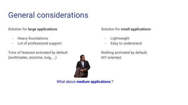 General considerations
Solution for large applications
- Heavy foundations
- Lot of professional support
Tons of features activated by default
(swiftmailer, doctrine, twig, ...)
Solution for small applications
- Lightweight
- Easy to understand
Nothing activated by default.
DIY oriented.
What about medium applications ?
