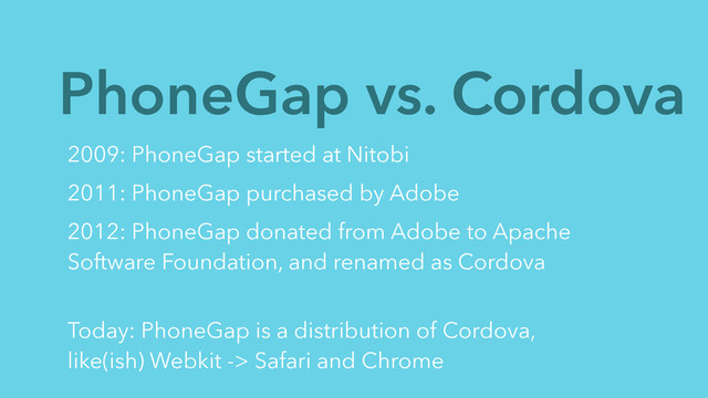 PhoneGap vs. Cordova
2009: PhoneGap started at Nitobi
2011: PhoneGap purchased by Adobe
2012: PhoneGap donated from Adobe to Apache
Software Foundation, and renamed as Cordova
 
Today: PhoneGap is a distribution of Cordova,
like(ish) Webkit -> Safari and Chrome
