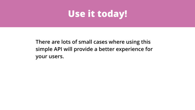 Use it today!
There are lots of small cases where using this
simple API will provide a better experience for
your users.
