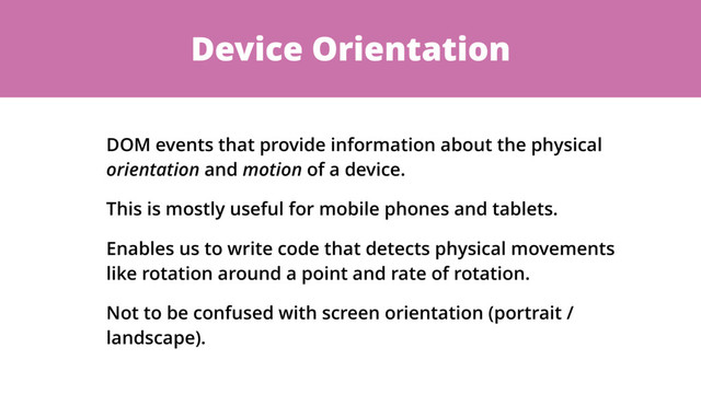 Device Orientation
DOM events that provide information about the physical
orientation and motion of a device.
This is mostly useful for mobile phones and tablets.
Enables us to write code that detects physical movements
like rotation around a point and rate of rotation.
Not to be confused with screen orientation (portrait /
landscape).
