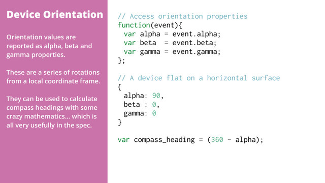 Device Orientation // Access orientation properties
function(event){
var alpha = event.alpha;
var beta = event.beta;
var gamma = event.gamma;
};
// A device flat on a horizontal surface
{
alpha: 90,
beta : 0,
gamma: 0
}
var compass_heading = (360 - alpha);
Orientation values are
reported as alpha, beta and
gamma properties.
These are a series of rotations
from a local coordinate frame.
They can be used to calculate
compass headings with some
crazy mathematics… which is
all very usefully in the spec.
