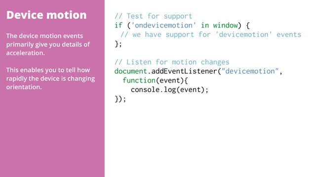 Device motion // Test for support
if ('ondevicemotion' in window) {
// we have support for 'devicemotion' events
};
// Listen for motion changes
document.addEventListener("devicemotion",  
function(event){
console.log(event);
});
The device motion events
primarily give you details of
acceleration.
This enables you to tell how
rapidly the device is changing
orientation.
