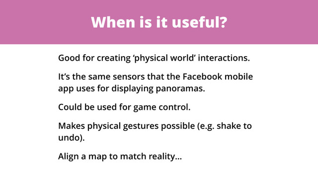 When is it useful?
Good for creating ‘physical world’ interactions.
It’s the same sensors that the Facebook mobile
app uses for displaying panoramas.
Could be used for game control.
Makes physical gestures possible (e.g. shake to
undo).
Align a map to match reality…
