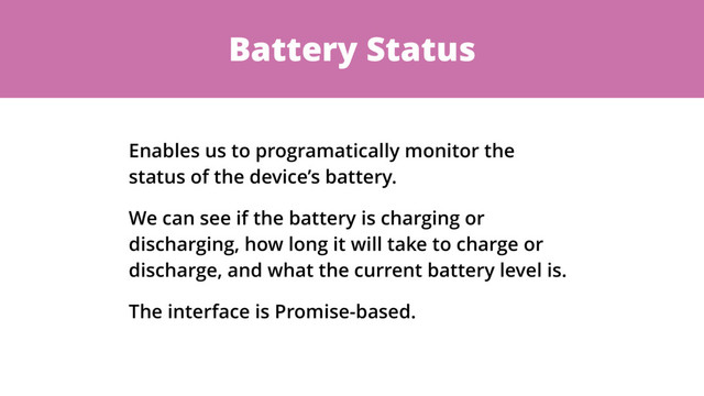 Battery Status
Enables us to programatically monitor the
status of the device’s battery.
We can see if the battery is charging or
discharging, how long it will take to charge or
discharge, and what the current battery level is.
The interface is Promise-based.
