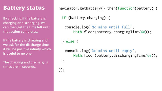 Battery status navigator.getBattery().then(function(battery) {
if (battery.charging) { 
console.log('%d mins until full',  
Math.floor(battery.chargingTime/60));
 
} else {
 
console.log('%d mins until empty',  
Math.floor(battery.dischargingTime/60)); 
}
});
By checking if the battery is
charging or discharging, we
can then get the time left until
that action completes.
If the battery is charging and
we ask for the discharge time,
it will be positive inﬁnity which
is useful to no one.
The charging and discharging
times are in seconds.
