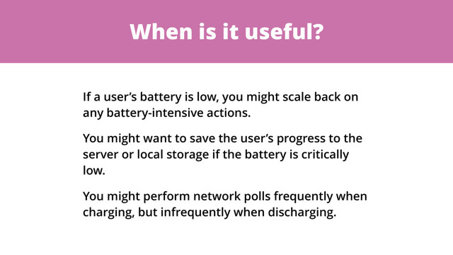 When is it useful?
If a user’s battery is low, you might scale back on
any battery-intensive actions.
You might want to save the user’s progress to the
server or local storage if the battery is critically
low.
You might perform network polls frequently when
charging, but infrequently when discharging.
