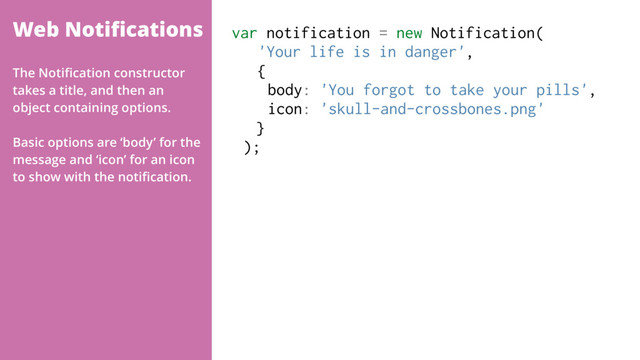 Web Notiﬁcations var notification = new Notification( 
'Your life is in danger',  
{
body: 'You forgot to take your pills',
icon: 'skull-and-crossbones.png'
}
);
The Notiﬁcation constructor
takes a title, and then an
object containing options.
Basic options are ‘body’ for the
message and ‘icon’ for an icon
to show with the notiﬁcation.

