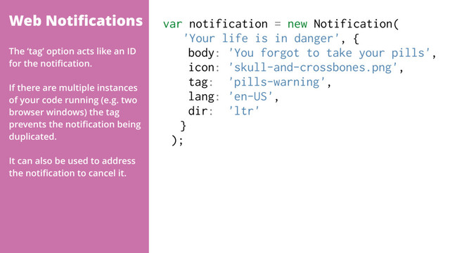 Web Notiﬁcations var notification = new Notification(
'Your life is in danger', {
body: 'You forgot to take your pills',
icon: 'skull-and-crossbones.png',
tag: 'pills-warning',
lang: 'en-US',
dir: 'ltr'
}
);
The ‘tag’ option acts like an ID
for the notiﬁcation.
If there are multiple instances
of your code running (e.g. two
browser windows) the tag
prevents the notiﬁcation being
duplicated.
It can also be used to address
the notiﬁcation to cancel it.
