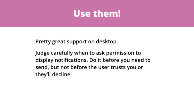 Use them!
Pretty great support on desktop.
Judge carefully when to ask permission to
display notiﬁcations. Do it before you need to
send, but not before the user trusts you or
they’ll decline.
