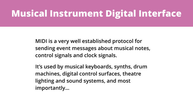 Musical Instrument Digital Interface
MIDI is a very well established protocol for
sending event messages about musical notes,
control signals and clock signals.
It’s used by musical keyboards, synths, drum
machines, digital control surfaces, theatre
lighting and sound systems, and most
importantly…
