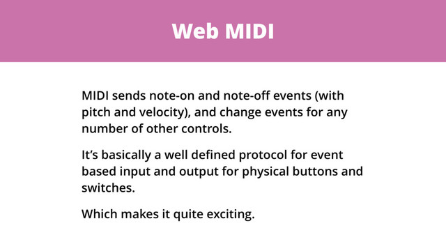 Web MIDI
MIDI sends note-on and note-oﬀ events (with
pitch and velocity), and change events for any
number of other controls.
It’s basically a well deﬁned protocol for event
based input and output for physical buttons and
switches.
Which makes it quite exciting.
