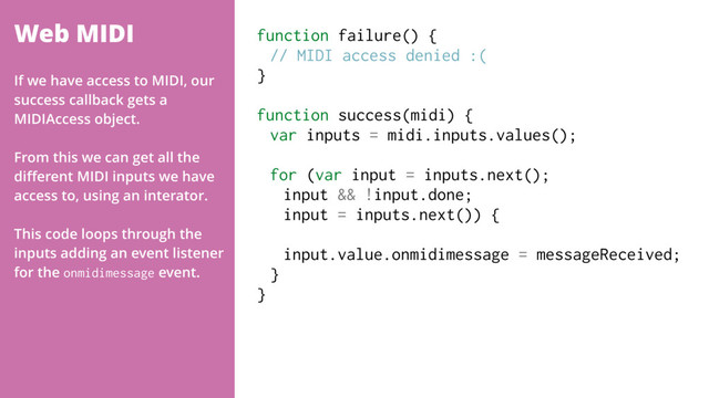 Web MIDI function failure() {
// MIDI access denied :(
}
function success(midi) {
var inputs = midi.inputs.values();
for (var input = inputs.next();
input && !input.done;
input = inputs.next()) {
input.value.onmidimessage = messageReceived;
}
}
If we have access to MIDI, our
success callback gets a
MIDIAccess object.
From this we can get all the
diﬀerent MIDI inputs we have
access to, using an interator.
This code loops through the
inputs adding an event listener
for the onmidimessage event.

