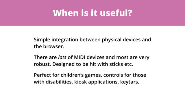 When is it useful?
Simple integration between physical devices and
the browser.
There are lots of MIDI devices and most are very
robust. Designed to be hit with sticks etc.
Perfect for children’s games, controls for those
with disabilities, kiosk applications, keytars.
