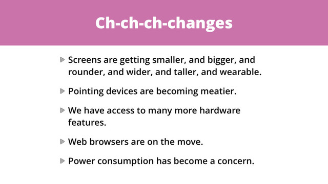 Ch-ch-ch-changes
Screens are getting smaller, and bigger, and
rounder, and wider, and taller, and wearable.
Pointing devices are becoming meatier.
We have access to many more hardware
features.
Web browsers are on the move.
Power consumption has become a concern.

