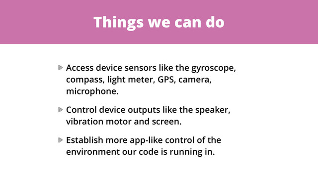 Things we can do
Access device sensors like the gyroscope,
compass, light meter, GPS, camera,
microphone.
Control device outputs like the speaker,
vibration motor and screen.
Establish more app-like control of the
environment our code is running in.
