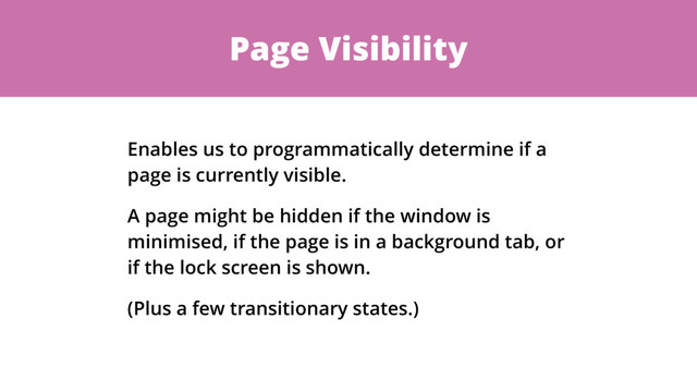 Page Visibility
Enables us to programmatically determine if a
page is currently visible.
A page might be hidden if the window is
minimised, if the page is in a background tab, or
if the lock screen is shown.
(Plus a few transitionary states.)
