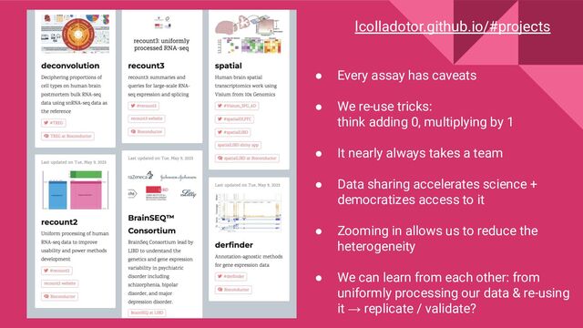 lcolladotor.github.io/#projects
● Every assay has caveats
● We re-use tricks:
think adding 0, multiplying by 1
● It nearly always takes a team
● Data sharing accelerates science +
democratizes access to it
● Zooming in allows us to reduce the
heterogeneity
● We can learn from each other: from
uniformly processing our data & re-using
it → replicate / validate?
