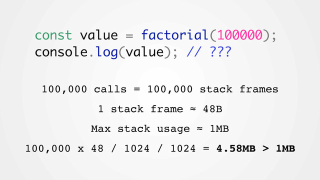 const value = factorial(100000);
console.log(value); // ???
100,000 calls = 100,000 stack frames
1 stack frame ≈ 48B
Max stack usage ≈ 1MB
100,000 x 48 / 1024 / 1024 = 4.58MB > 1MB
