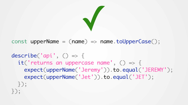 const upperName = (name) => name.toUpperCase();
describe('api', () => {
it('returns an uppercase name', () => {
expect(upperName('Jeremy')).to.equal('JEREMY');
expect(upperName('Jet')).to.equal('JET');
});
});
✓
