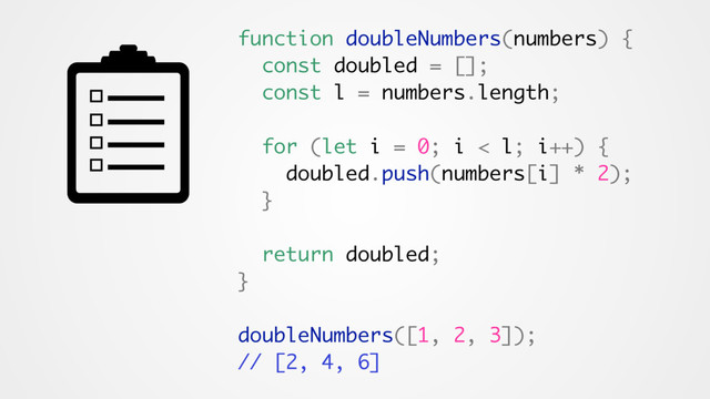 function doubleNumbers(numbers) {
const doubled = [];
const l = numbers.length;
for (let i = 0; i < l; i++) {
doubled.push(numbers[i] * 2);
}
return doubled;
}
doubleNumbers([1, 2, 3]);
// [2, 4, 6]
