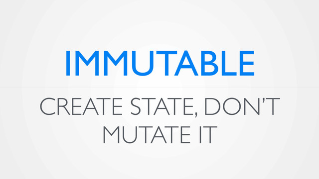 CREATE STATE, DON’T
MUTATE IT
IMMUTABLE
