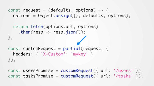 const request = (defaults, options) => {
options = Object.assign({}, defaults, options);
return fetch(options.url, options)
.then(resp => resp.json());
};
const customRequest = partial(request, {
headers: { 'X-Custom': 'mykey' }
});
const usersPromise = customRequest({ url: '/users' });
const tasksPromise = customRequest({ url: '/tasks' });
