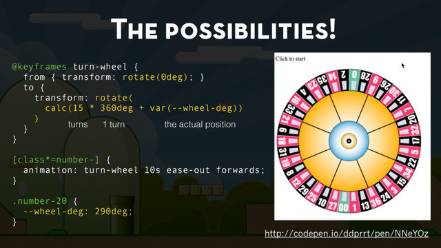The possibilities!
http://codepen.io/ddprrt/pen/NNeYOz
@keyframes turn-wheel {
from { transform: rotate(0deg); }
to {
transform: rotate(
calc(15 * 360deg + var(--wheel-deg))
)
}
}
[class*=number-] {
animation: turn-wheel 10s ease-out forwards;
}
.number-20 {
--wheel-deg: 290deg;
}
turns 1 turn the actual position
