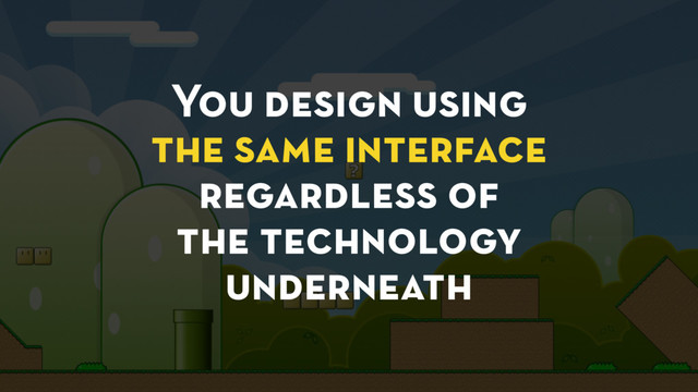 You design using
the same interface
regardless of
the technology
underneath
