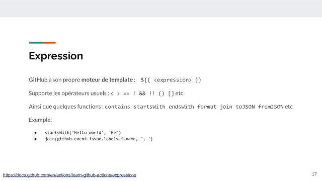Expression
GitHub a son propre moteur de template : ${{  }}
Supporte les opérateurs usuels : < > == ! && !! () [] etc
Ainsi que quelques functions : contains startsWith endsWith format join toJSON fromJSON etc
Exemple:
● startsWith('Hello world', 'He')
● join(github.event.issue.labels.*.name, ', ')
17
https://docs.github.com/en/actions/learn-github-actions/expressions
