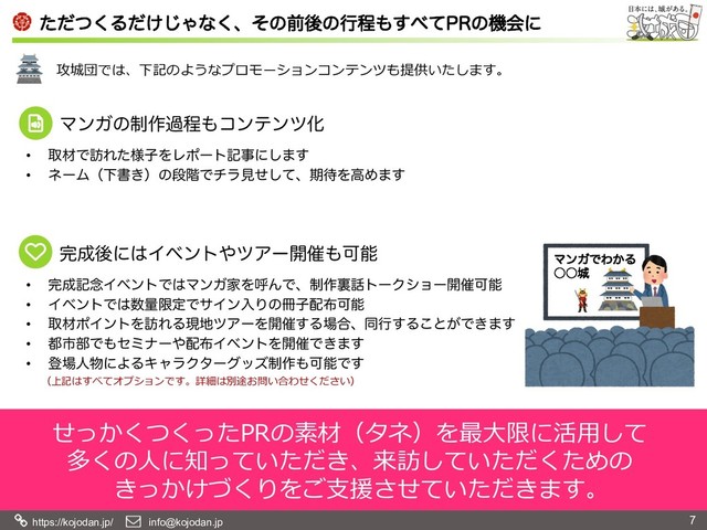 https://kojodan.jp/    info@kojodan.jp 7
ͨͩͭ͘Δ͚ͩ͡Όͳ͘ɺͦͷલޙͷߦఔ΋͢΂ͯ13ͷػձʹ
攻城団では、下記のようなプロモーションコンテンツも提供いたします。
•  औࡐͰ๚Ε༷ͨࢠΛϨϙʔτهࣄʹ͠·͢
•  ωʔϜʢԼॻ͖ʣͷஈ֊Ͱνϥݟͤͯ͠ɺظ଴ΛߴΊ·͢
•  ׬੒ه೦ΠϕϯτͰ͸ϚϯΨՈΛݺΜͰɺ੍࡞ཪ࿩τʔΫγϣʔ։࠵Մೳ
•  ΠϕϯτͰ͸਺ྔݶఆͰαΠϯೖΓͷ࡭ࢠ഑෍Մೳ
•  औࡐϙΠϯτΛ๚ΕΔݱ஍πΞʔΛ։࠵͢Δ৔߹ɺಉߦ͢Δ͜ͱ͕Ͱ͖·͢
•  ౎ࢢ෦Ͱ΋ηϛφʔ΍഑෍ΠϕϯτΛ։࠵Ͱ͖·͢
•  ొ৔ਓ෺ʹΑΔΩϟϥΫλʔάοζ੍࡞΋ՄೳͰ͢
せっかくつくったPRの素材（タネ）を最⼤限に活⽤して
多くの⼈に知っていただき、来訪していただくための
きっかけづくりをご⽀援させていただきます。
ϚϯΨͰΘ͔Δ
˓˓৓
ϚϯΨͷ੍࡞աఔ΋ίϯςϯπԽ
׬੒ޙʹ͸Πϕϯτ΍πΞʔ։࠵΋Մೳ
（上記はすべてオプションです。詳細は別途お問い合わせください）
