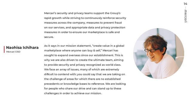 14
Mercari’s security and privacy teams support the Group’s
rapid growth while striving to continuously reinforce security
measures across the company, measures to prevent fraud
on our services, and appropriate data and privacy protection
measures in order to ensure our marketplace is safe and
secure.
As it says in our mission statement, “create value in a global
marketplace where anyone can buy & sell,” Mercari has
sought to expand overseas since our establishment. This is
why we are also driven to create the ultimate team, aiming
to provide security and privacy recognized as world class.
We face an array of issues, many of which are extremely
diﬃcult to contend with; you could say that we are taking on
the challenge of areas for which there are no established
precedents or knowledge bases to reference. We are looking
for people who share our drive and can stand up to these
challenges in order to achieve our mission.
Naohisa Ichihara
Mercari CISO
