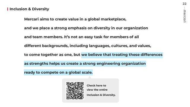 22
Inclusion & Diversity
Check here to
view the entire
Inclusion & Diversity.
Mercari aims to create value in a global marketplace,
and we place a strong emphasis on diversity in our organization
and team members. It’s not an easy task for members of all
different backgrounds, including languages, cultures, and values,
to come together as one, but we believe that treating these differences
as strengths helps us create a strong engineering organization
ready to compete on a global scale.
