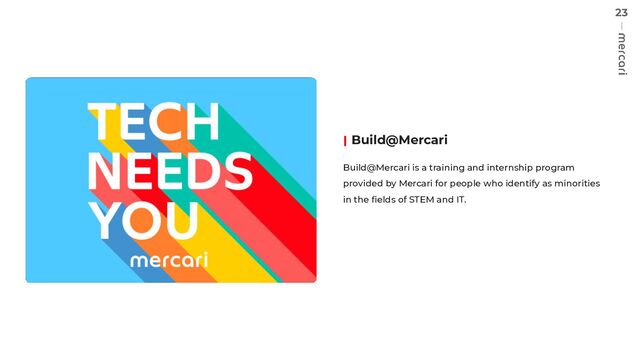 23
Build@Mercari
Build@Mercari is a training and internship program
provided by Mercari for people who identify as minorities
in the ﬁelds of STEM and IT.
