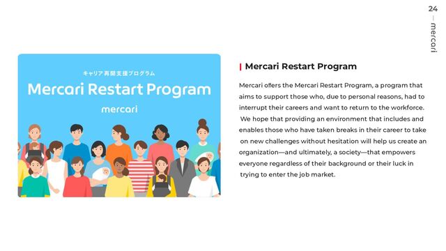 24
Mercari Restart Program
Mercari oﬀers the Mercari Restart Program, a program that
aims to support those who, due to personal reasons, had to
interrupt their careers and want to return to the workforce.
We hope that providing an environment that includes and
enables those who have taken breaks in their career to take
on new challenges without hesitation will help us create an
organization—and ultimately, a society—that empowers
everyone regardless of their background or their luck in
trying to enter the job market.
