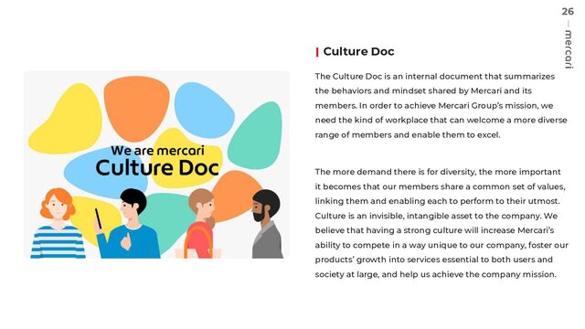 26
Culture Doc
The Culture Doc is an internal document that summarizes
the behaviors and mindset shared by Mercari and its
members. In order to achieve Mercari Group’s mission, we
need the kind of workplace that can welcome a more diverse
range of members and enable them to excel.
The more demand there is for diversity, the more important
it becomes that our members share a common set of values,
linking them and enabling each to perform to their utmost.
Culture is an invisible, intangible asset to the company. We
believe that having a strong culture will increase Mercari’s
ability to compete in a way unique to our company, foster our
products’ growth into services essential to both users and
society at large, and help us achieve the company mission.
